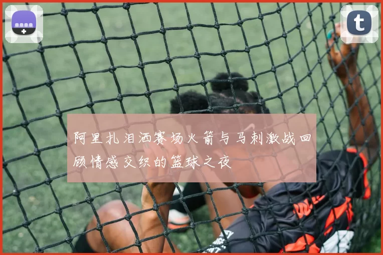 阿里扎泪洒赛场火箭与马刺激战回顾情感交织的篮球之夜