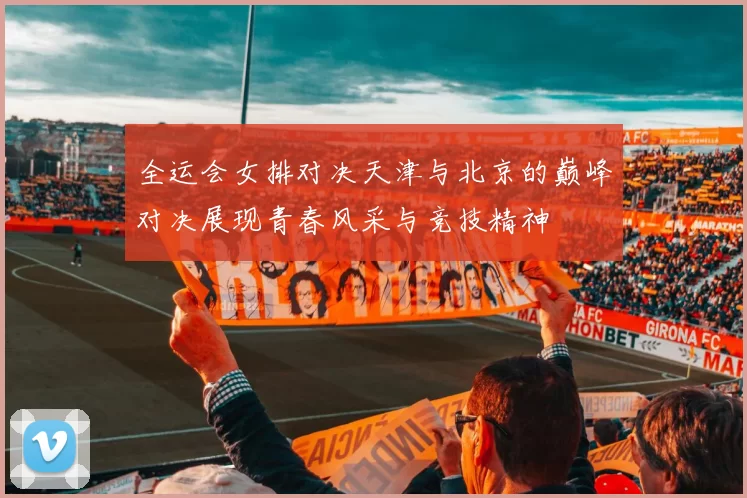 全运会女排对决天津与北京的巅峰对决展现青春风采与竞技精神