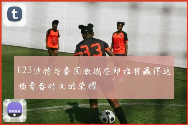 U23沙特与泰国激战在即谁将赢得这场青春对决的荣耀