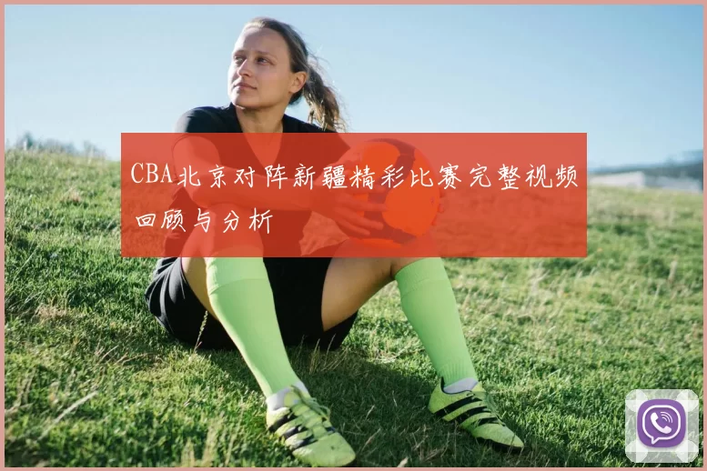 CBA北京对阵新疆精彩比赛完整视频回顾与分析